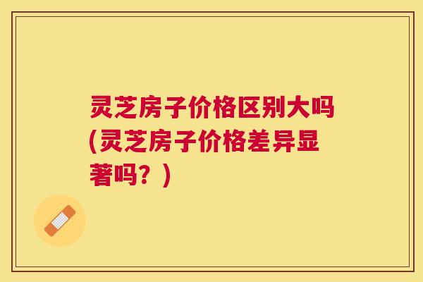 灵芝房子价格区别大吗(灵芝房子价格差异显著吗？)