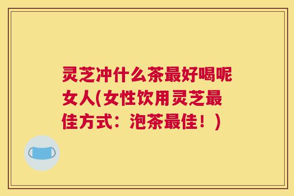 灵芝冲什么茶好喝呢女人(女性饮用灵芝佳方式：泡茶佳！)