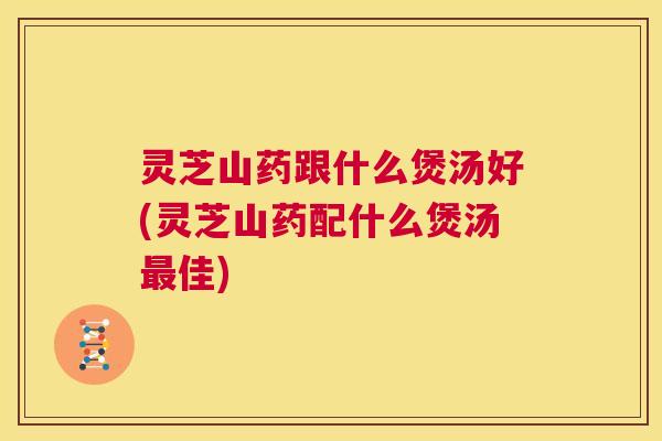 灵芝山药跟什么煲汤好(灵芝山药配什么煲汤最佳)
