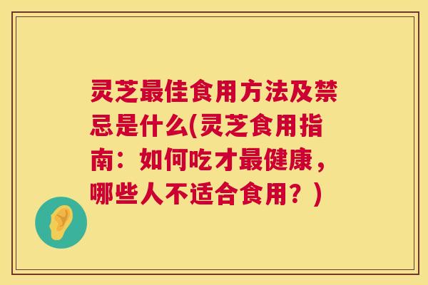 灵芝最佳食用方法及禁忌是什么(灵芝食用指南：如何吃才最健康，哪些人不适合食用？)