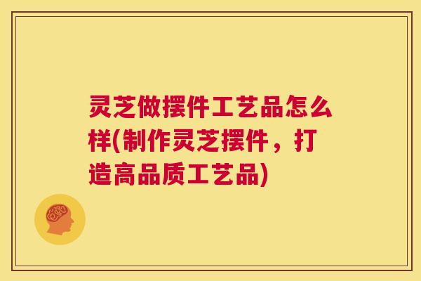 灵芝做摆件工艺品怎么样(制作灵芝摆件，打造高品质工艺品)