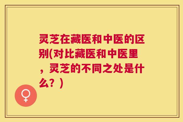 灵芝在藏医和中医的区别(对比藏医和中医里，灵芝的不同之处是什么？)