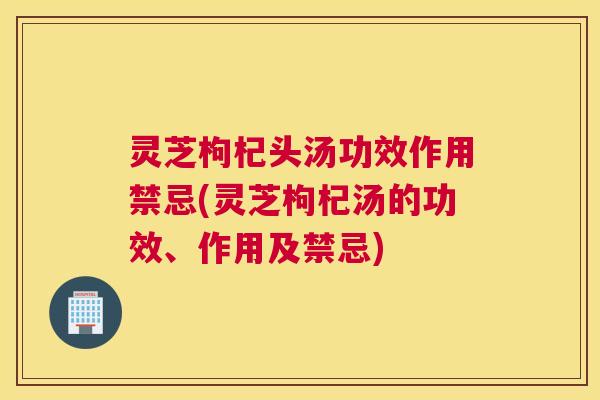 灵芝枸杞头汤功效作用禁忌(灵芝枸杞汤的功效、作用及禁忌)