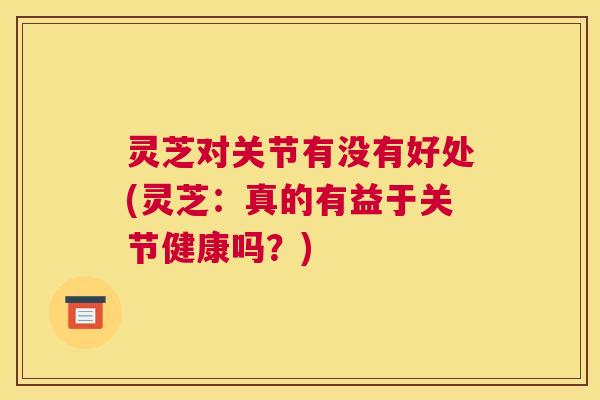 灵芝对关节有没有好处(灵芝:真的有益于关节健康吗?) 灵芝对关节有没有好处(灵芝:真的有益于关节健康吗?)