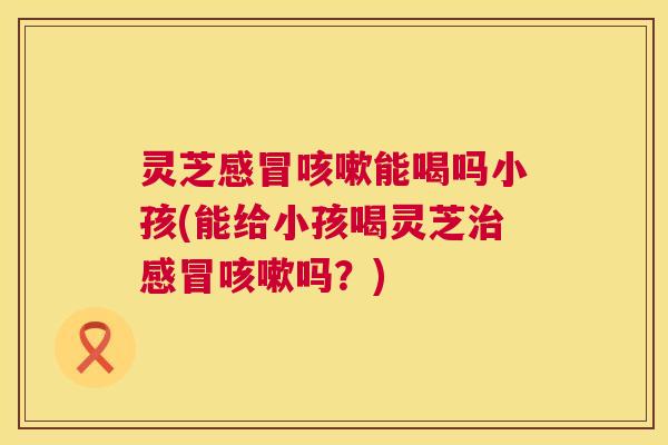 灵芝能喝吗小孩(能给小孩喝灵芝吗？)