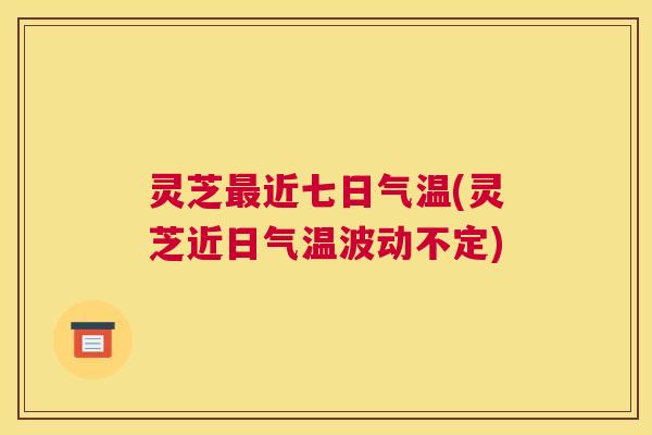 灵芝最近七日气温(灵芝近日气温波动不定)