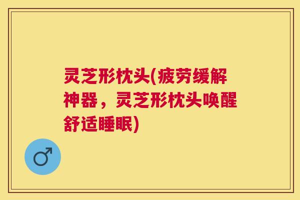 灵芝形枕头(疲劳缓解神器,灵芝形枕头唤醒舒适) 灵芝形枕头(疲劳缓解神器,灵芝形枕头唤醒舒适)