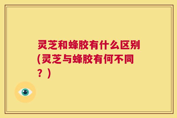 灵芝和蜂胶有什么区别(灵芝与蜂胶有何不同？)