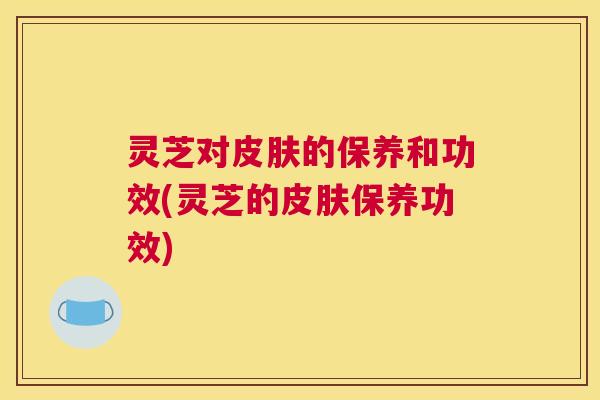 灵芝对的保养和功效(灵芝的保养功效) 灵芝对的保养和功效(灵芝的保养功效)