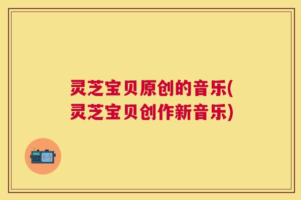 灵芝宝贝原创的音乐(灵芝宝贝创作新音乐)