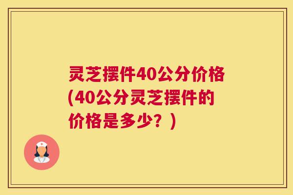 灵芝摆件40公分价格(40公分灵芝摆件的价格是多少?) 灵芝摆件40公分价格(40公分灵芝摆件的价格是多少?)