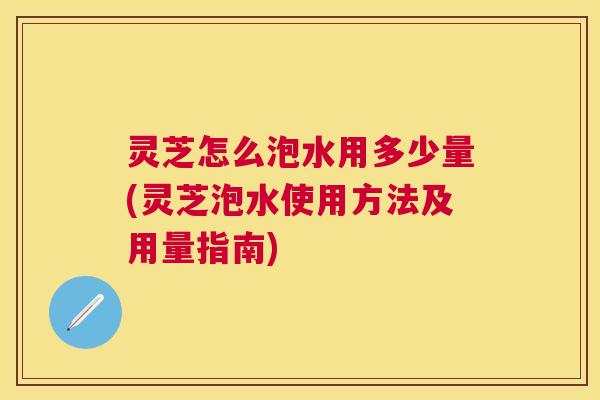 灵芝怎么泡水用多少量(灵芝泡水使用方法及用量指南)