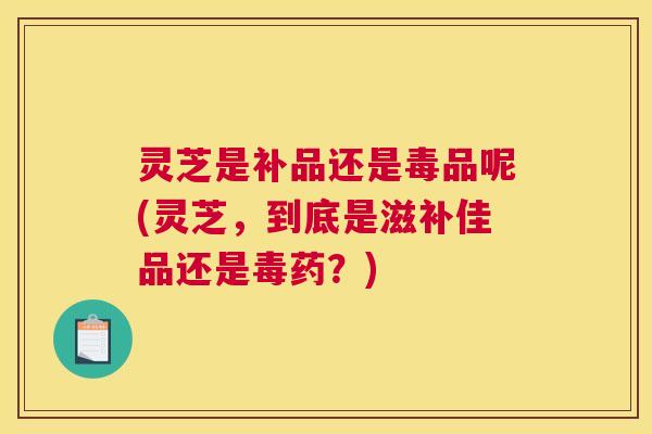 灵芝是补品还是毒品呢(灵芝,到底是滋补佳品还是毒药?) 灵芝是补品还是毒品呢(灵芝,到底是滋补佳品还是毒药?)