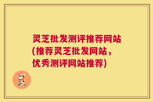灵芝批发测评推荐网站(推荐灵芝批发网站，优秀测评网站推荐)