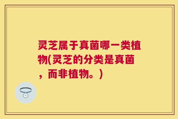 灵芝属于真菌哪一类植物(灵芝的分类是真菌，而非植物。)
