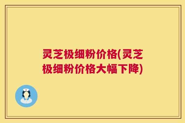灵芝极细粉价格(灵芝极细粉价格大幅下降) 灵芝极细粉价格(灵芝极细粉价格大幅下降)
