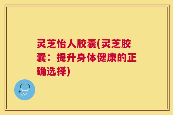 灵芝怡人胶囊(灵芝胶囊：提升身体健康的正确选择)
