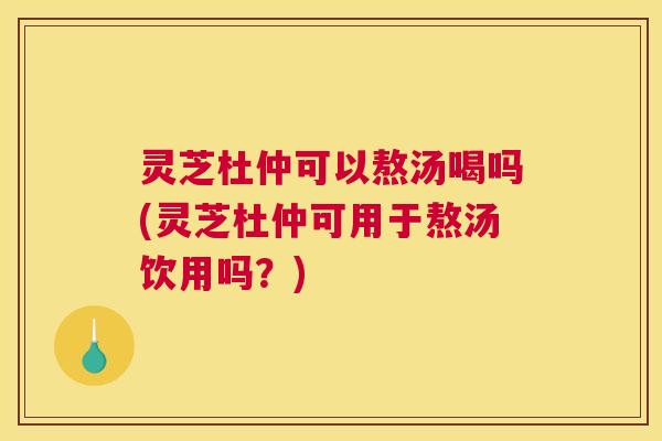 灵芝杜仲可以熬汤喝吗(灵芝杜仲可用于熬汤饮用吗?) 灵芝杜仲可以熬汤喝吗(灵芝杜仲可用于熬汤饮用吗?)