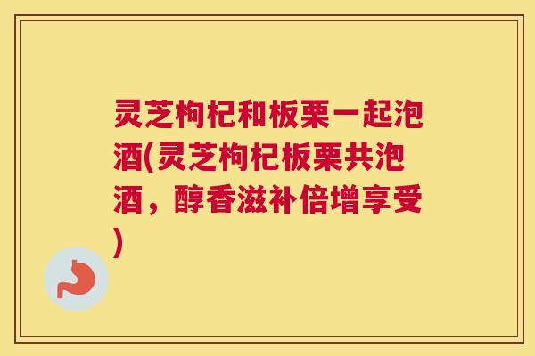 灵芝枸杞和板栗一起泡酒(灵芝枸杞板栗共泡酒，醇香滋补倍增享受)