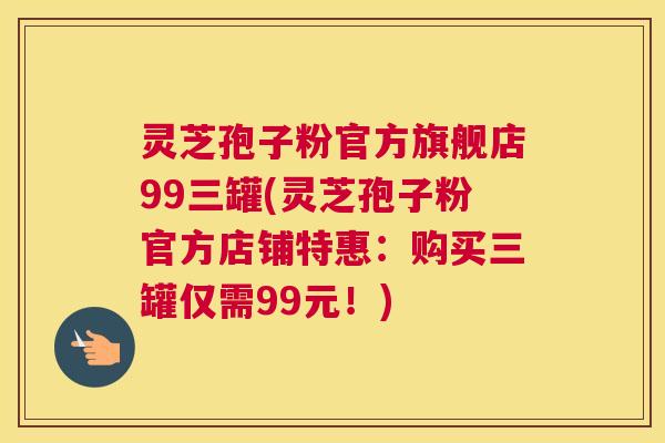 灵芝孢子粉官方旗舰店99三罐(灵芝孢子粉官方店铺特惠:购买三罐仅需99元!) 灵芝孢子粉官方旗舰店99三罐(灵芝孢子粉官方店铺特惠:购买三罐仅需99元!)