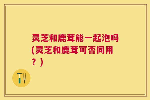 灵芝和鹿茸能一起泡吗(灵芝和鹿茸可否同用?) 灵芝和鹿茸能一起泡吗(灵芝和鹿茸可否同用?)