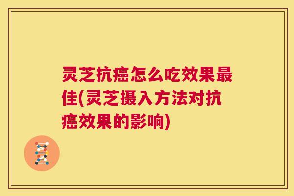 灵芝抗癌怎么吃效果最佳(灵芝摄入方法对抗癌效果的影响)