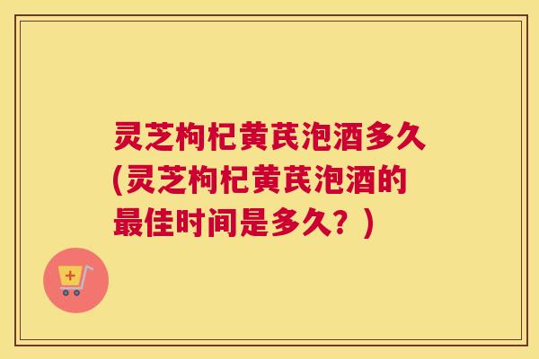 灵芝枸杞黄芪泡酒多久(灵芝枸杞黄芪泡酒的最佳时间是多久？)