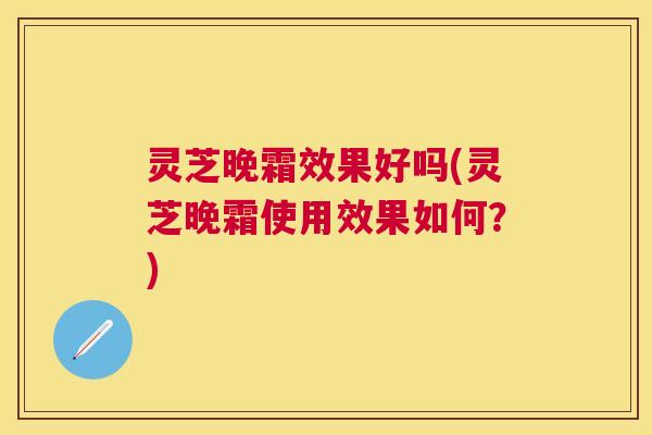 灵芝晚霜效果好吗(灵芝晚霜使用效果如何？)