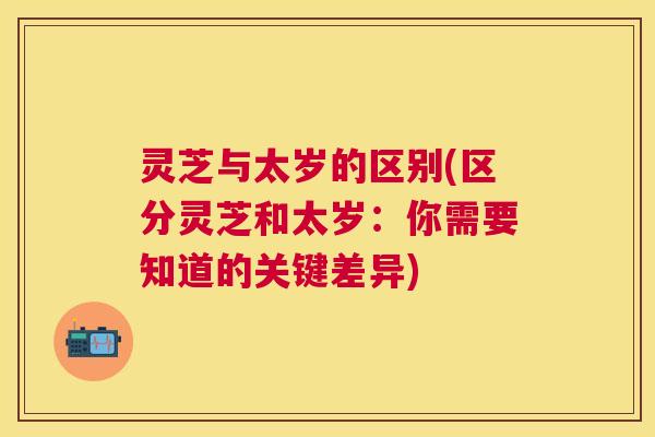 灵芝与太岁的区别(区分灵芝和太岁：你需要知道的关键差异)