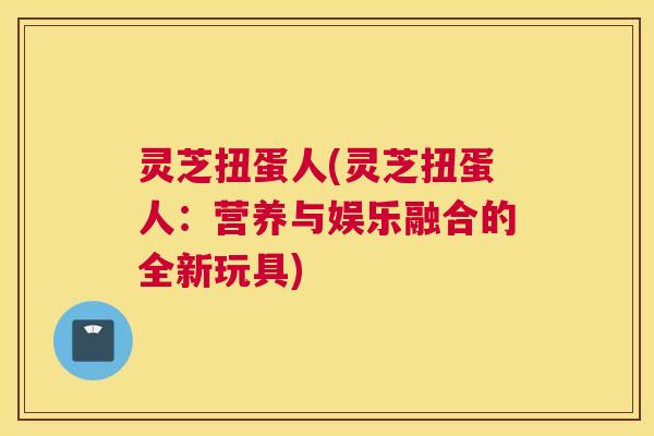 灵芝扭蛋人(灵芝扭蛋人：营养与娱乐融合的全新玩具)
