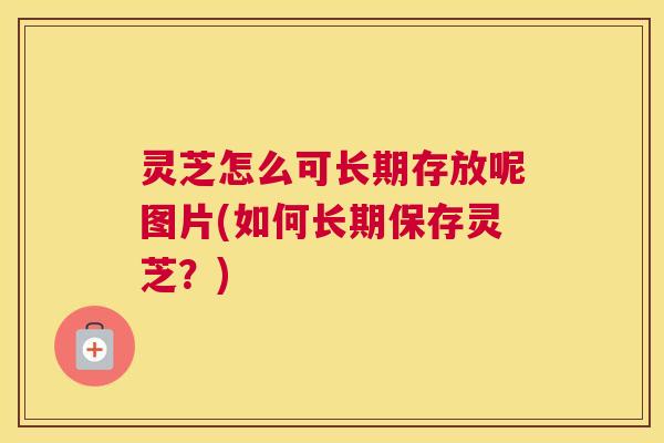 灵芝怎么可长期存放呢图片(如何长期保存灵芝？)