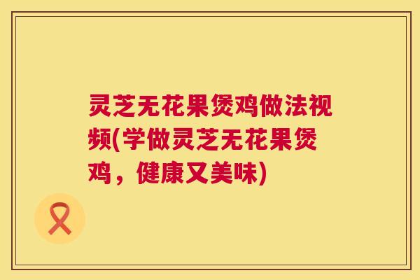 灵芝无花果煲鸡做法视频(学做灵芝无花果煲鸡,健康又美味) 灵芝无花果煲鸡做法视频(学做灵芝无花果煲鸡,健康又美味)