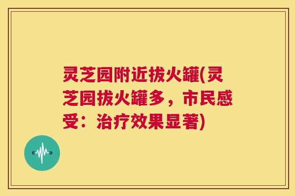 灵芝园附近拔火罐(灵芝园拔火罐多,市民感受:效果显著) 灵芝园附近拔火罐(灵芝园拔火罐多,市民感受:效果显著)
