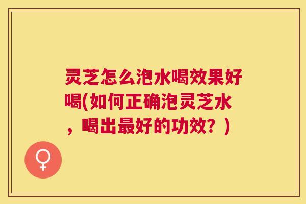 灵芝怎么泡水喝效果好喝(如何正确泡灵芝水，喝出最好的功效？)
