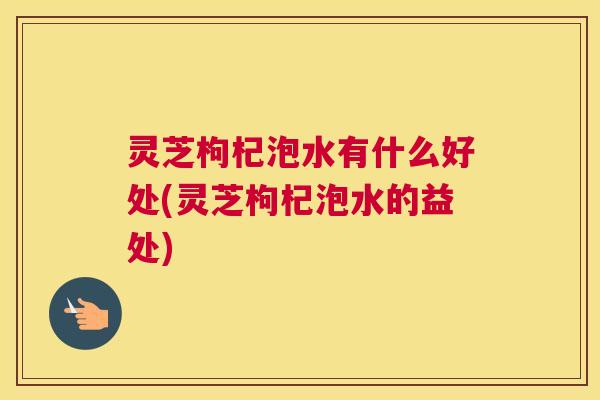 灵芝枸杞泡水有什么好处(灵芝枸杞泡水的益处)