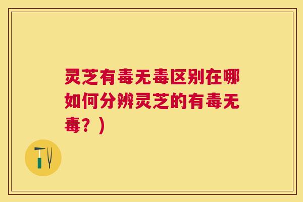 灵芝有毒无毒区别在哪如何分辨灵芝的有毒无毒？)