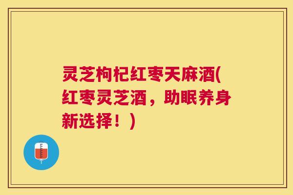 灵芝枸杞红枣天麻酒(红枣灵芝酒，助眠养身新选择！)