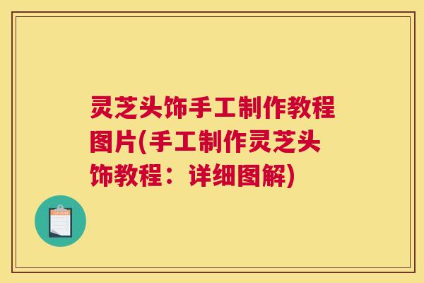 灵芝头饰手工制作教程图片(手工制作灵芝头饰教程：详细图解)