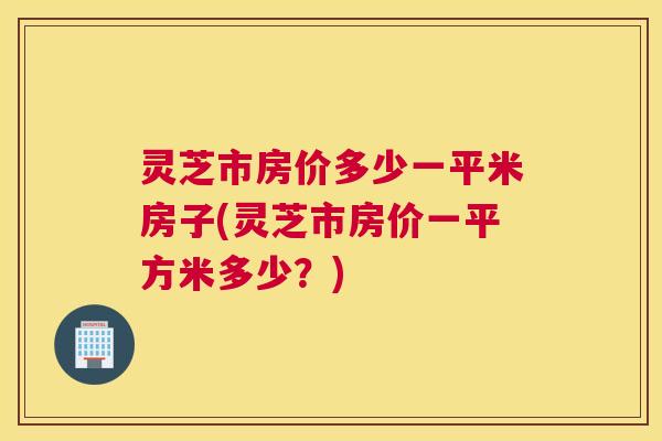 灵芝市房价多少一平米房子(灵芝市房价一平方米多少?) 灵芝市房价多少一平米房子(灵芝市房价一平方米多少?)