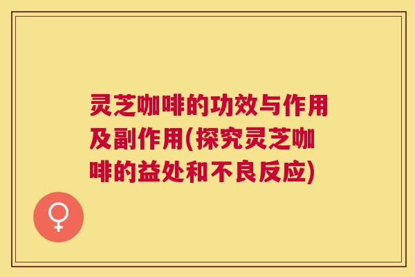 灵芝咖啡的功效与作用及副作用(探究灵芝咖啡的益处和不良反应)