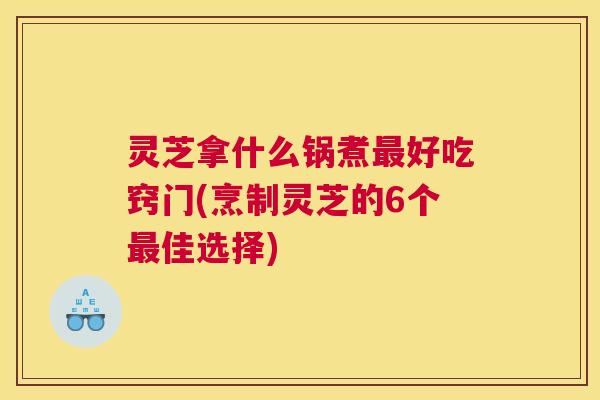 灵芝拿什么锅煮好吃窍门(烹制灵芝的6个佳选择)