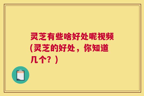 灵芝有些啥好处呢视频(灵芝的好处，你知道几个？)