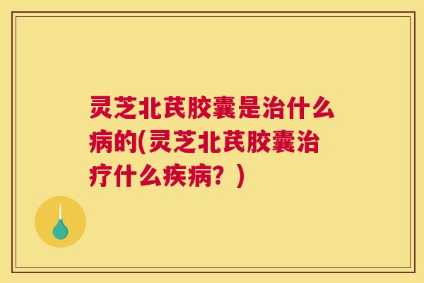 灵芝北芪胶囊是治什么病的(灵芝北芪胶囊治疗什么疾病？)