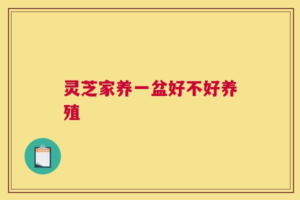 灵芝家养一盆好不好养殖 灵芝家养一盆好不好养殖