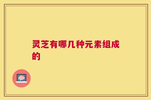 灵芝有哪几种元素组成的 灵芝有哪几种元素组成的