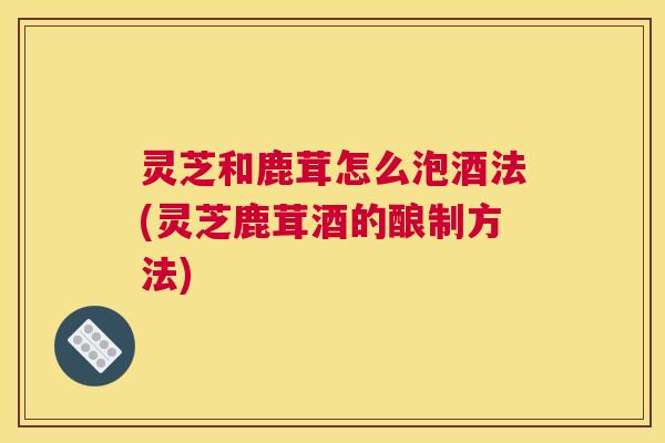 灵芝和鹿茸怎么泡酒法(灵芝鹿茸酒的酿制方法)