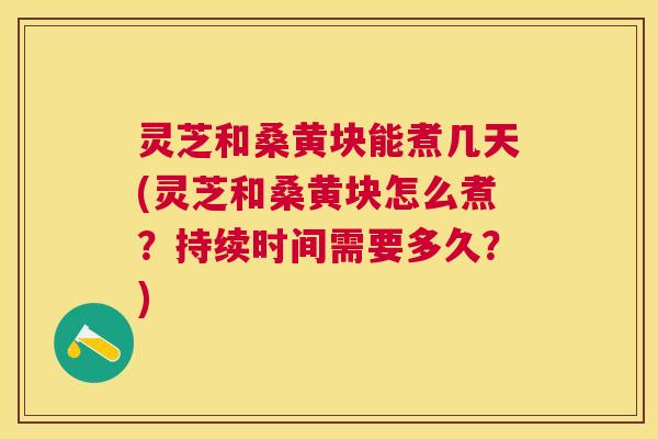 灵芝和桑黄块能煮几天(灵芝和桑黄块怎么煮？持续时间需要多久？)