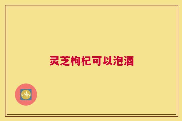 灵芝枸杞可以泡酒