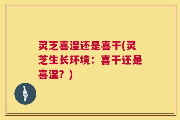 灵芝喜湿还是喜干(灵芝生长环境：喜干还是喜湿？)