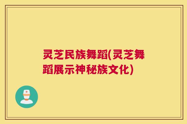 灵芝民族舞蹈(灵芝舞蹈展示神秘族文化)